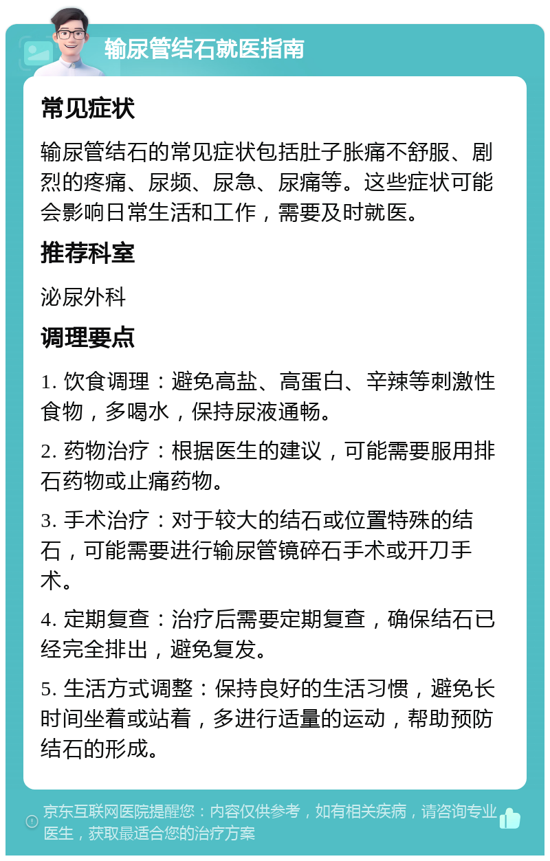 输尿管结石就医指南 常见症状 输尿管结石的常见症状包括肚子胀痛不舒服、剧烈的疼痛、尿频、尿急、尿痛等。这些症状可能会影响日常生活和工作，需要及时就医。 推荐科室 泌尿外科 调理要点 1. 饮食调理：避免高盐、高蛋白、辛辣等刺激性食物，多喝水，保持尿液通畅。 2. 药物治疗：根据医生的建议，可能需要服用排石药物或止痛药物。 3. 手术治疗：对于较大的结石或位置特殊的结石，可能需要进行输尿管镜碎石手术或开刀手术。 4. 定期复查：治疗后需要定期复查，确保结石已经完全排出，避免复发。 5. 生活方式调整：保持良好的生活习惯，避免长时间坐着或站着，多进行适量的运动，帮助预防结石的形成。