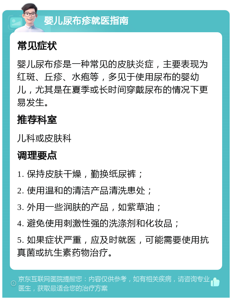 婴儿尿布疹就医指南 常见症状 婴儿尿布疹是一种常见的皮肤炎症，主要表现为红斑、丘疹、水疱等，多见于使用尿布的婴幼儿，尤其是在夏季或长时间穿戴尿布的情况下更易发生。 推荐科室 儿科或皮肤科 调理要点 1. 保持皮肤干燥，勤换纸尿裤； 2. 使用温和的清洁产品清洗患处； 3. 外用一些润肤的产品，如紫草油； 4. 避免使用刺激性强的洗涤剂和化妆品； 5. 如果症状严重，应及时就医，可能需要使用抗真菌或抗生素药物治疗。