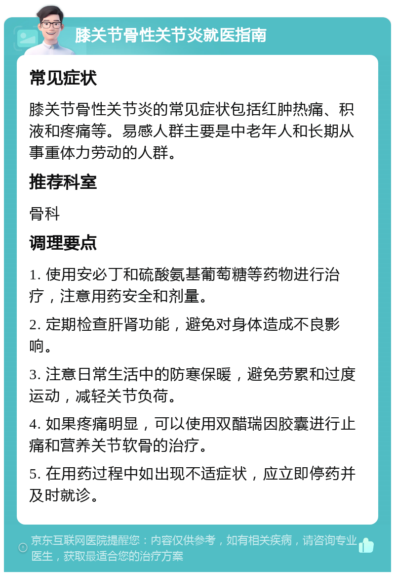 膝关节骨性关节炎就医指南 常见症状 膝关节骨性关节炎的常见症状包括红肿热痛、积液和疼痛等。易感人群主要是中老年人和长期从事重体力劳动的人群。 推荐科室 骨科 调理要点 1. 使用安必丁和硫酸氨基葡萄糖等药物进行治疗，注意用药安全和剂量。 2. 定期检查肝肾功能，避免对身体造成不良影响。 3. 注意日常生活中的防寒保暖，避免劳累和过度运动，减轻关节负荷。 4. 如果疼痛明显，可以使用双醋瑞因胶囊进行止痛和营养关节软骨的治疗。 5. 在用药过程中如出现不适症状，应立即停药并及时就诊。