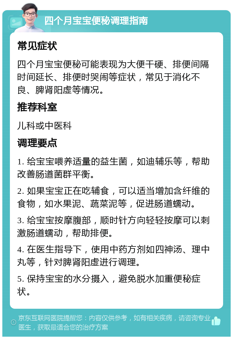 四个月宝宝便秘调理指南 常见症状 四个月宝宝便秘可能表现为大便干硬、排便间隔时间延长、排便时哭闹等症状，常见于消化不良、脾肾阳虚等情况。 推荐科室 儿科或中医科 调理要点 1. 给宝宝喂养适量的益生菌，如迪辅乐等，帮助改善肠道菌群平衡。 2. 如果宝宝正在吃辅食，可以适当增加含纤维的食物，如水果泥、蔬菜泥等，促进肠道蠕动。 3. 给宝宝按摩腹部，顺时针方向轻轻按摩可以刺激肠道蠕动，帮助排便。 4. 在医生指导下，使用中药方剂如四神汤、理中丸等，针对脾肾阳虚进行调理。 5. 保持宝宝的水分摄入，避免脱水加重便秘症状。