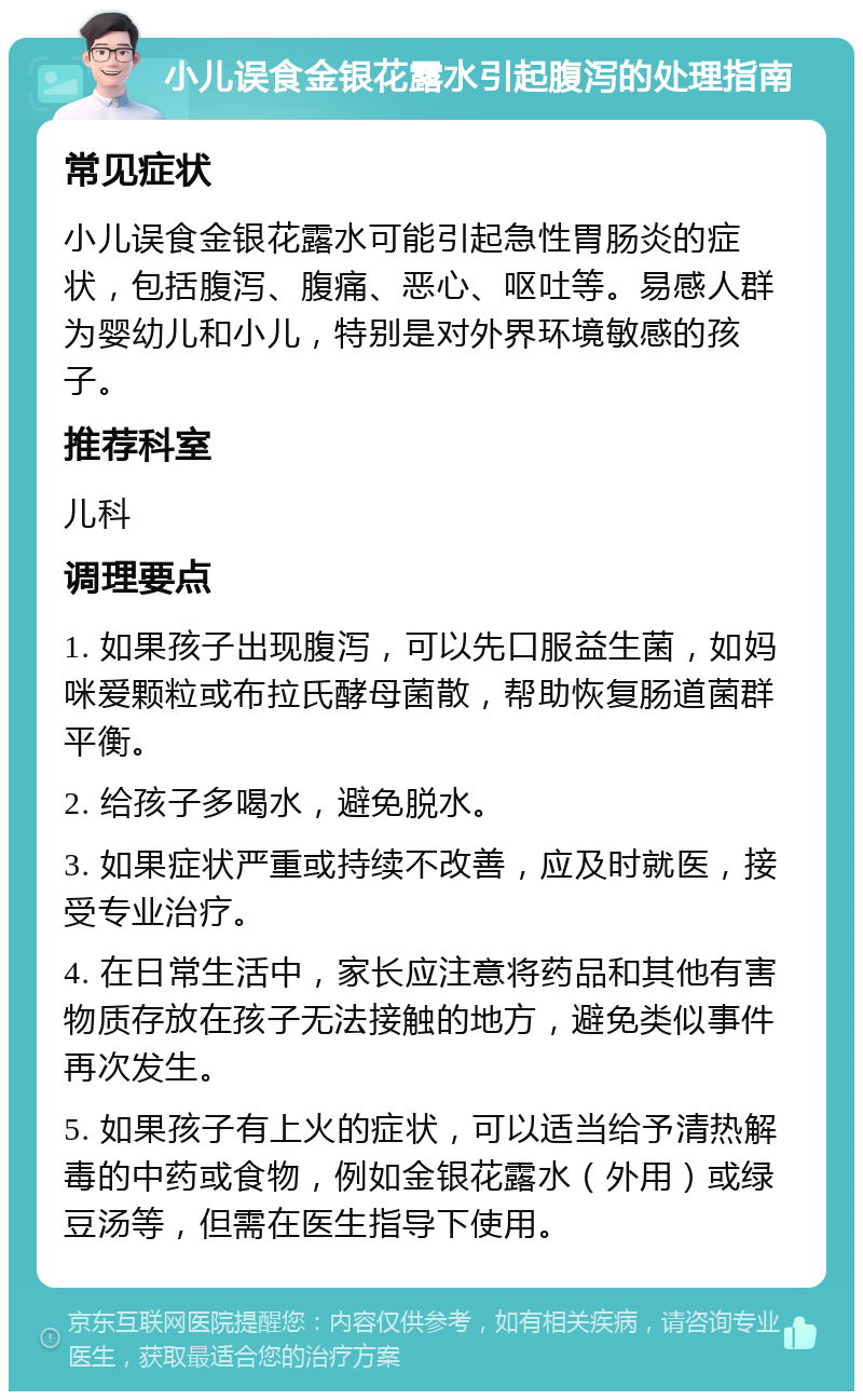 小儿误食金银花露水引起腹泻的处理指南 常见症状 小儿误食金银花露水可能引起急性胃肠炎的症状，包括腹泻、腹痛、恶心、呕吐等。易感人群为婴幼儿和小儿，特别是对外界环境敏感的孩子。 推荐科室 儿科 调理要点 1. 如果孩子出现腹泻，可以先口服益生菌，如妈咪爱颗粒或布拉氏酵母菌散，帮助恢复肠道菌群平衡。 2. 给孩子多喝水，避免脱水。 3. 如果症状严重或持续不改善，应及时就医，接受专业治疗。 4. 在日常生活中，家长应注意将药品和其他有害物质存放在孩子无法接触的地方，避免类似事件再次发生。 5. 如果孩子有上火的症状，可以适当给予清热解毒的中药或食物，例如金银花露水（外用）或绿豆汤等，但需在医生指导下使用。