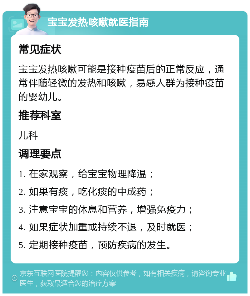 宝宝发热咳嗽就医指南 常见症状 宝宝发热咳嗽可能是接种疫苗后的正常反应，通常伴随轻微的发热和咳嗽，易感人群为接种疫苗的婴幼儿。 推荐科室 儿科 调理要点 1. 在家观察，给宝宝物理降温； 2. 如果有痰，吃化痰的中成药； 3. 注意宝宝的休息和营养，增强免疫力； 4. 如果症状加重或持续不退，及时就医； 5. 定期接种疫苗，预防疾病的发生。