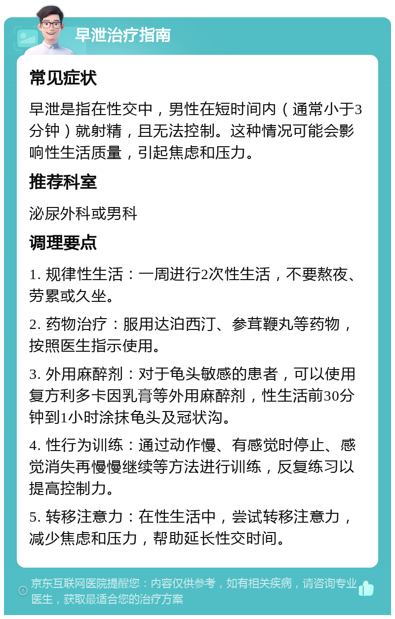 早泄治疗指南 常见症状 早泄是指在性交中，男性在短时间内（通常小于3分钟）就射精，且无法控制。这种情况可能会影响性生活质量，引起焦虑和压力。 推荐科室 泌尿外科或男科 调理要点 1. 规律性生活：一周进行2次性生活，不要熬夜、劳累或久坐。 2. 药物治疗：服用达泊西汀、参茸鞭丸等药物，按照医生指示使用。 3. 外用麻醉剂：对于龟头敏感的患者，可以使用复方利多卡因乳膏等外用麻醉剂，性生活前30分钟到1小时涂抹龟头及冠状沟。 4. 性行为训练：通过动作慢、有感觉时停止、感觉消失再慢慢继续等方法进行训练，反复练习以提高控制力。 5. 转移注意力：在性生活中，尝试转移注意力，减少焦虑和压力，帮助延长性交时间。