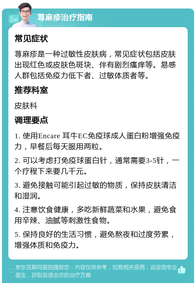 荨麻疹治疗指南 常见症状 荨麻疹是一种过敏性皮肤病，常见症状包括皮肤出现红色或皮肤色斑块、伴有剧烈瘙痒等。易感人群包括免疫力低下者、过敏体质者等。 推荐科室 皮肤科 调理要点 1. 使用Encare 耳牛EC免疫球成人蛋白粉增强免疫力，早餐后每天服用两粒。 2. 可以考虑打免疫球蛋白针，通常需要3-5针，一个疗程下来要几千元。 3. 避免接触可能引起过敏的物质，保持皮肤清洁和湿润。 4. 注意饮食健康，多吃新鲜蔬菜和水果，避免食用辛辣、油腻等刺激性食物。 5. 保持良好的生活习惯，避免熬夜和过度劳累，增强体质和免疫力。