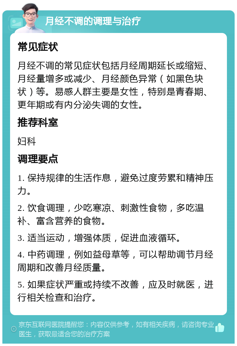 月经不调的调理与治疗 常见症状 月经不调的常见症状包括月经周期延长或缩短、月经量增多或减少、月经颜色异常（如黑色块状）等。易感人群主要是女性，特别是青春期、更年期或有内分泌失调的女性。 推荐科室 妇科 调理要点 1. 保持规律的生活作息，避免过度劳累和精神压力。 2. 饮食调理，少吃寒凉、刺激性食物，多吃温补、富含营养的食物。 3. 适当运动，增强体质，促进血液循环。 4. 中药调理，例如益母草等，可以帮助调节月经周期和改善月经质量。 5. 如果症状严重或持续不改善，应及时就医，进行相关检查和治疗。