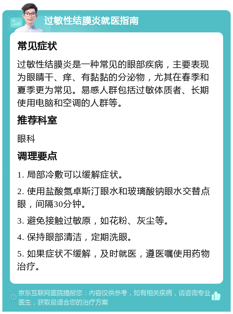 过敏性结膜炎就医指南 常见症状 过敏性结膜炎是一种常见的眼部疾病，主要表现为眼睛干、痒、有黏黏的分泌物，尤其在春季和夏季更为常见。易感人群包括过敏体质者、长期使用电脑和空调的人群等。 推荐科室 眼科 调理要点 1. 局部冷敷可以缓解症状。 2. 使用盐酸氮卓斯汀眼水和玻璃酸钠眼水交替点眼，间隔30分钟。 3. 避免接触过敏原，如花粉、灰尘等。 4. 保持眼部清洁，定期洗眼。 5. 如果症状不缓解，及时就医，遵医嘱使用药物治疗。