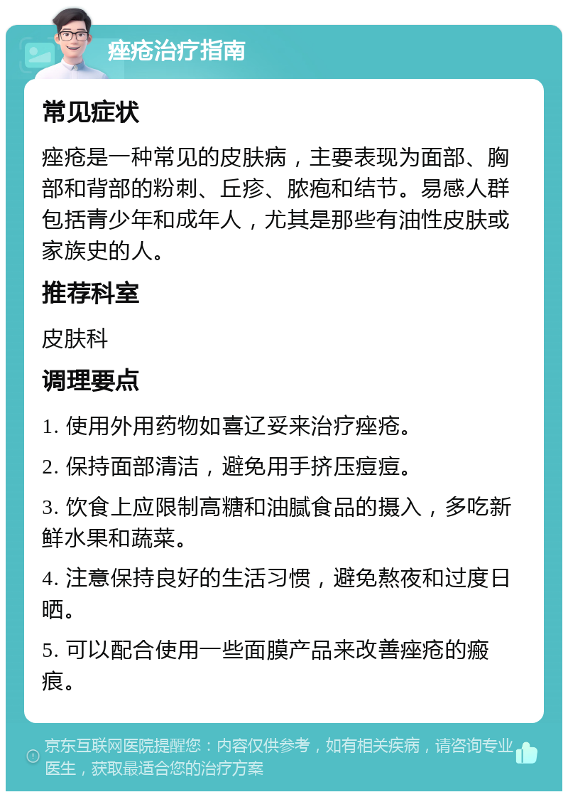 痤疮治疗指南 常见症状 痤疮是一种常见的皮肤病，主要表现为面部、胸部和背部的粉刺、丘疹、脓疱和结节。易感人群包括青少年和成年人，尤其是那些有油性皮肤或家族史的人。 推荐科室 皮肤科 调理要点 1. 使用外用药物如喜辽妥来治疗痤疮。 2. 保持面部清洁，避免用手挤压痘痘。 3. 饮食上应限制高糖和油腻食品的摄入，多吃新鲜水果和蔬菜。 4. 注意保持良好的生活习惯，避免熬夜和过度日晒。 5. 可以配合使用一些面膜产品来改善痤疮的瘢痕。