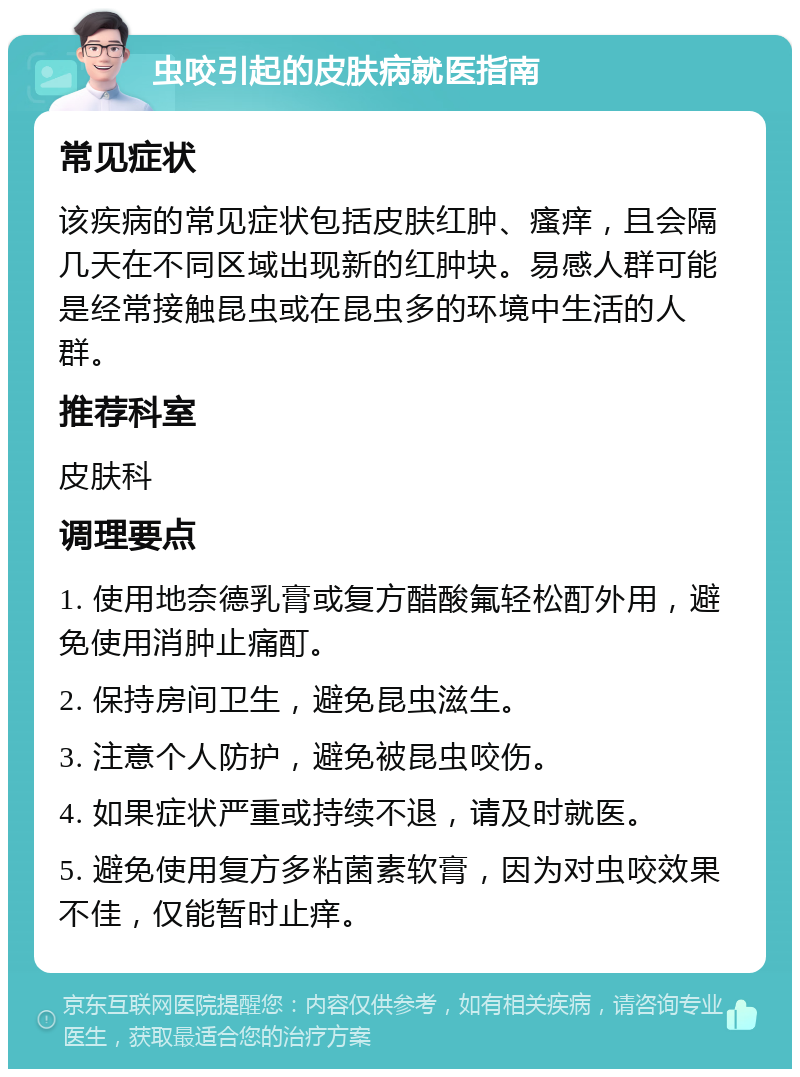 虫咬引起的皮肤病就医指南 常见症状 该疾病的常见症状包括皮肤红肿、瘙痒，且会隔几天在不同区域出现新的红肿块。易感人群可能是经常接触昆虫或在昆虫多的环境中生活的人群。 推荐科室 皮肤科 调理要点 1. 使用地奈德乳膏或复方醋酸氟轻松酊外用，避免使用消肿止痛酊。 2. 保持房间卫生，避免昆虫滋生。 3. 注意个人防护，避免被昆虫咬伤。 4. 如果症状严重或持续不退，请及时就医。 5. 避免使用复方多粘菌素软膏，因为对虫咬效果不佳，仅能暂时止痒。