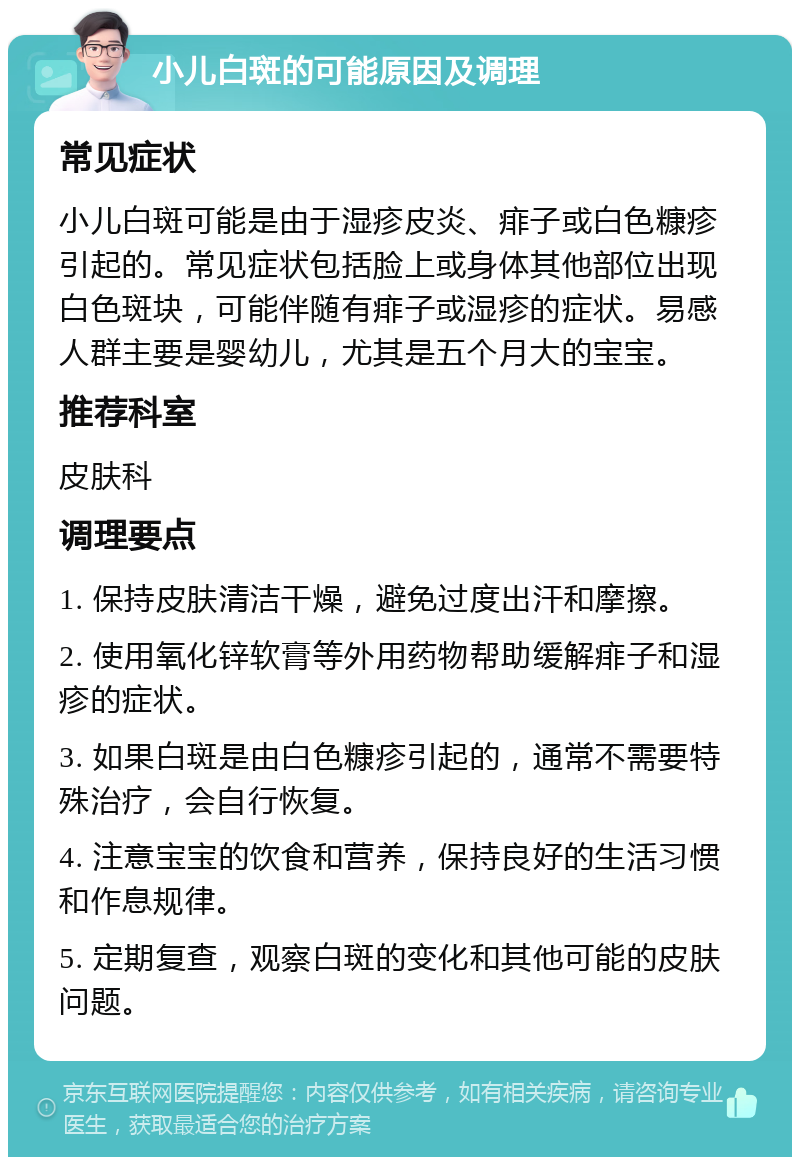 小儿白斑的可能原因及调理 常见症状 小儿白斑可能是由于湿疹皮炎、痱子或白色糠疹引起的。常见症状包括脸上或身体其他部位出现白色斑块，可能伴随有痱子或湿疹的症状。易感人群主要是婴幼儿，尤其是五个月大的宝宝。 推荐科室 皮肤科 调理要点 1. 保持皮肤清洁干燥，避免过度出汗和摩擦。 2. 使用氧化锌软膏等外用药物帮助缓解痱子和湿疹的症状。 3. 如果白斑是由白色糠疹引起的，通常不需要特殊治疗，会自行恢复。 4. 注意宝宝的饮食和营养，保持良好的生活习惯和作息规律。 5. 定期复查，观察白斑的变化和其他可能的皮肤问题。