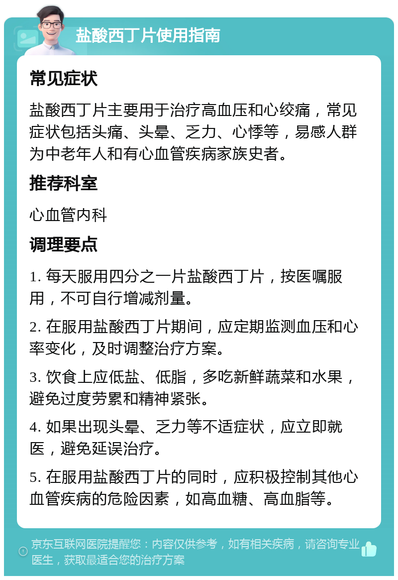 盐酸西丁片使用指南 常见症状 盐酸西丁片主要用于治疗高血压和心绞痛，常见症状包括头痛、头晕、乏力、心悸等，易感人群为中老年人和有心血管疾病家族史者。 推荐科室 心血管内科 调理要点 1. 每天服用四分之一片盐酸西丁片，按医嘱服用，不可自行增减剂量。 2. 在服用盐酸西丁片期间，应定期监测血压和心率变化，及时调整治疗方案。 3. 饮食上应低盐、低脂，多吃新鲜蔬菜和水果，避免过度劳累和精神紧张。 4. 如果出现头晕、乏力等不适症状，应立即就医，避免延误治疗。 5. 在服用盐酸西丁片的同时，应积极控制其他心血管疾病的危险因素，如高血糖、高血脂等。