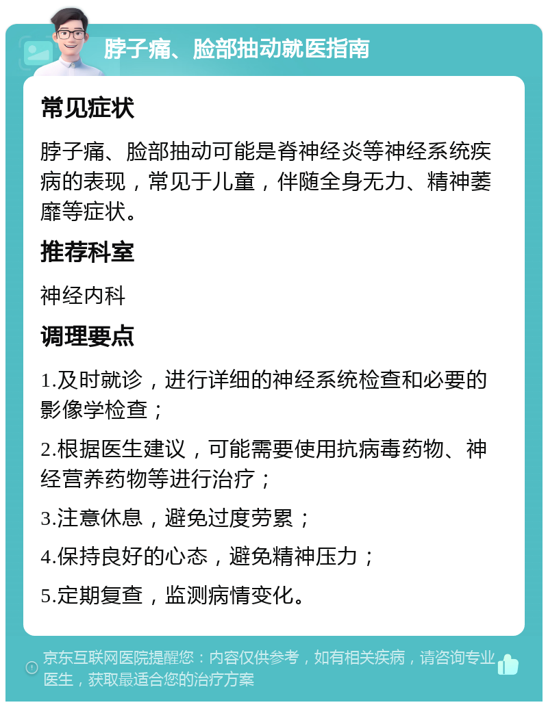 脖子痛、脸部抽动就医指南 常见症状 脖子痛、脸部抽动可能是脊神经炎等神经系统疾病的表现，常见于儿童，伴随全身无力、精神萎靡等症状。 推荐科室 神经内科 调理要点 1.及时就诊，进行详细的神经系统检查和必要的影像学检查； 2.根据医生建议，可能需要使用抗病毒药物、神经营养药物等进行治疗； 3.注意休息，避免过度劳累； 4.保持良好的心态，避免精神压力； 5.定期复查，监测病情变化。