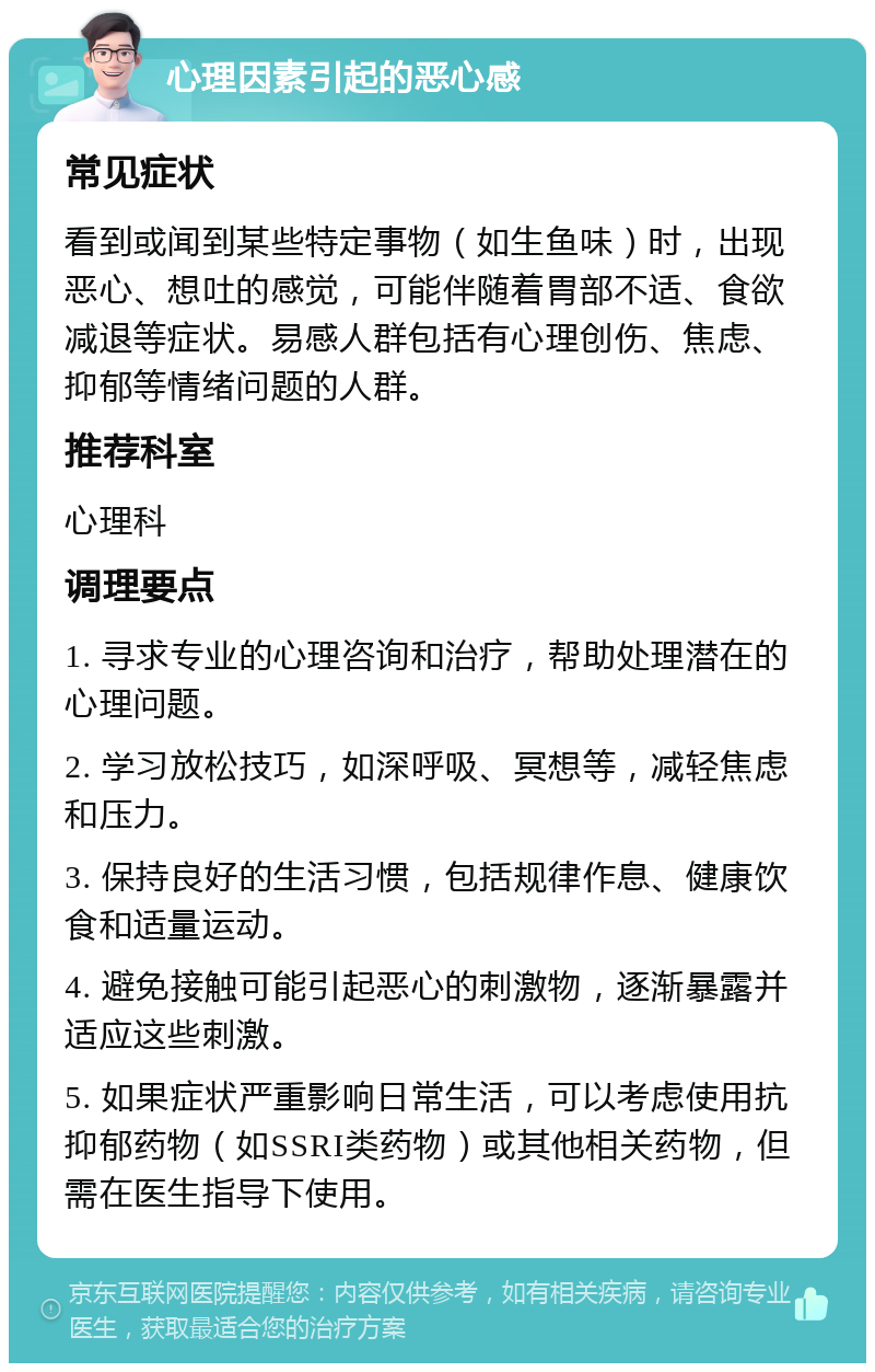 心理因素引起的恶心感 常见症状 看到或闻到某些特定事物（如生鱼味）时，出现恶心、想吐的感觉，可能伴随着胃部不适、食欲减退等症状。易感人群包括有心理创伤、焦虑、抑郁等情绪问题的人群。 推荐科室 心理科 调理要点 1. 寻求专业的心理咨询和治疗，帮助处理潜在的心理问题。 2. 学习放松技巧，如深呼吸、冥想等，减轻焦虑和压力。 3. 保持良好的生活习惯，包括规律作息、健康饮食和适量运动。 4. 避免接触可能引起恶心的刺激物，逐渐暴露并适应这些刺激。 5. 如果症状严重影响日常生活，可以考虑使用抗抑郁药物（如SSRI类药物）或其他相关药物，但需在医生指导下使用。