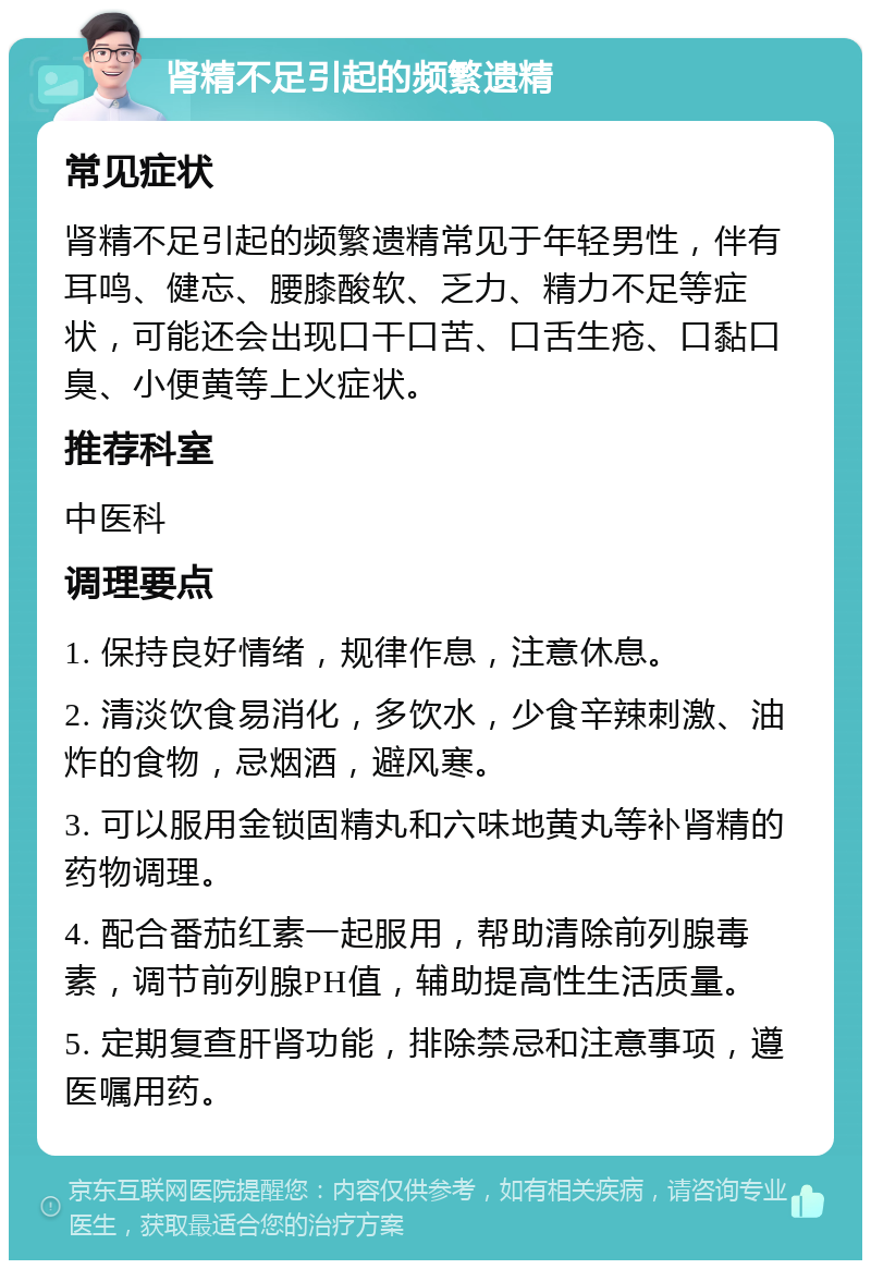 肾精不足引起的频繁遗精 常见症状 肾精不足引起的频繁遗精常见于年轻男性，伴有耳鸣、健忘、腰膝酸软、乏力、精力不足等症状，可能还会出现口干口苦、口舌生疮、口黏口臭、小便黄等上火症状。 推荐科室 中医科 调理要点 1. 保持良好情绪，规律作息，注意休息。 2. 清淡饮食易消化，多饮水，少食辛辣刺激、油炸的食物，忌烟酒，避风寒。 3. 可以服用金锁固精丸和六味地黄丸等补肾精的药物调理。 4. 配合番茄红素一起服用，帮助清除前列腺毒素，调节前列腺PH值，辅助提高性生活质量。 5. 定期复查肝肾功能，排除禁忌和注意事项，遵医嘱用药。