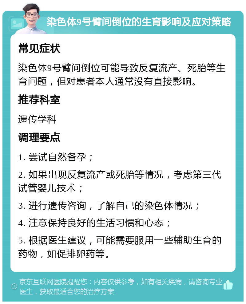 染色体9号臂间倒位的生育影响及应对策略 常见症状 染色体9号臂间倒位可能导致反复流产、死胎等生育问题，但对患者本人通常没有直接影响。 推荐科室 遗传学科 调理要点 1. 尝试自然备孕； 2. 如果出现反复流产或死胎等情况，考虑第三代试管婴儿技术； 3. 进行遗传咨询，了解自己的染色体情况； 4. 注意保持良好的生活习惯和心态； 5. 根据医生建议，可能需要服用一些辅助生育的药物，如促排卵药等。