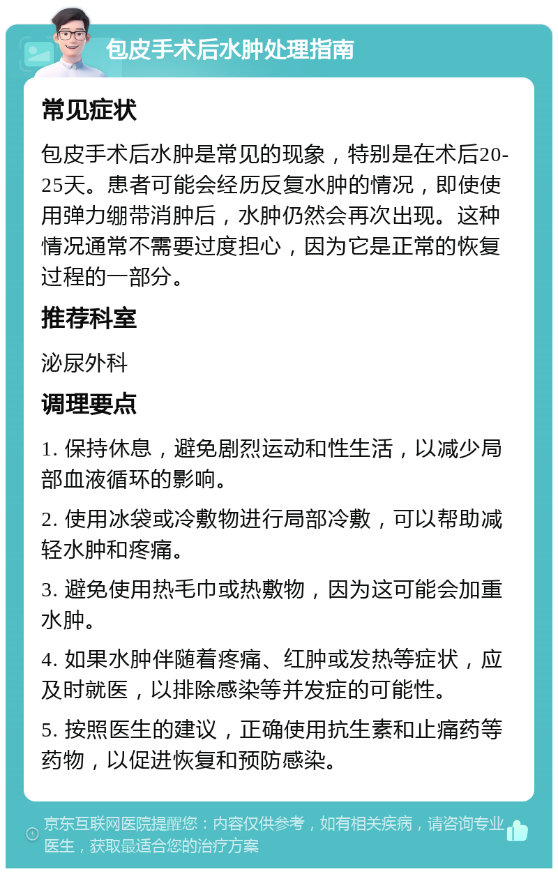 包皮手术后水肿处理指南 常见症状 包皮手术后水肿是常见的现象，特别是在术后20-25天。患者可能会经历反复水肿的情况，即使使用弹力绷带消肿后，水肿仍然会再次出现。这种情况通常不需要过度担心，因为它是正常的恢复过程的一部分。 推荐科室 泌尿外科 调理要点 1. 保持休息，避免剧烈运动和性生活，以减少局部血液循环的影响。 2. 使用冰袋或冷敷物进行局部冷敷，可以帮助减轻水肿和疼痛。 3. 避免使用热毛巾或热敷物，因为这可能会加重水肿。 4. 如果水肿伴随着疼痛、红肿或发热等症状，应及时就医，以排除感染等并发症的可能性。 5. 按照医生的建议，正确使用抗生素和止痛药等药物，以促进恢复和预防感染。