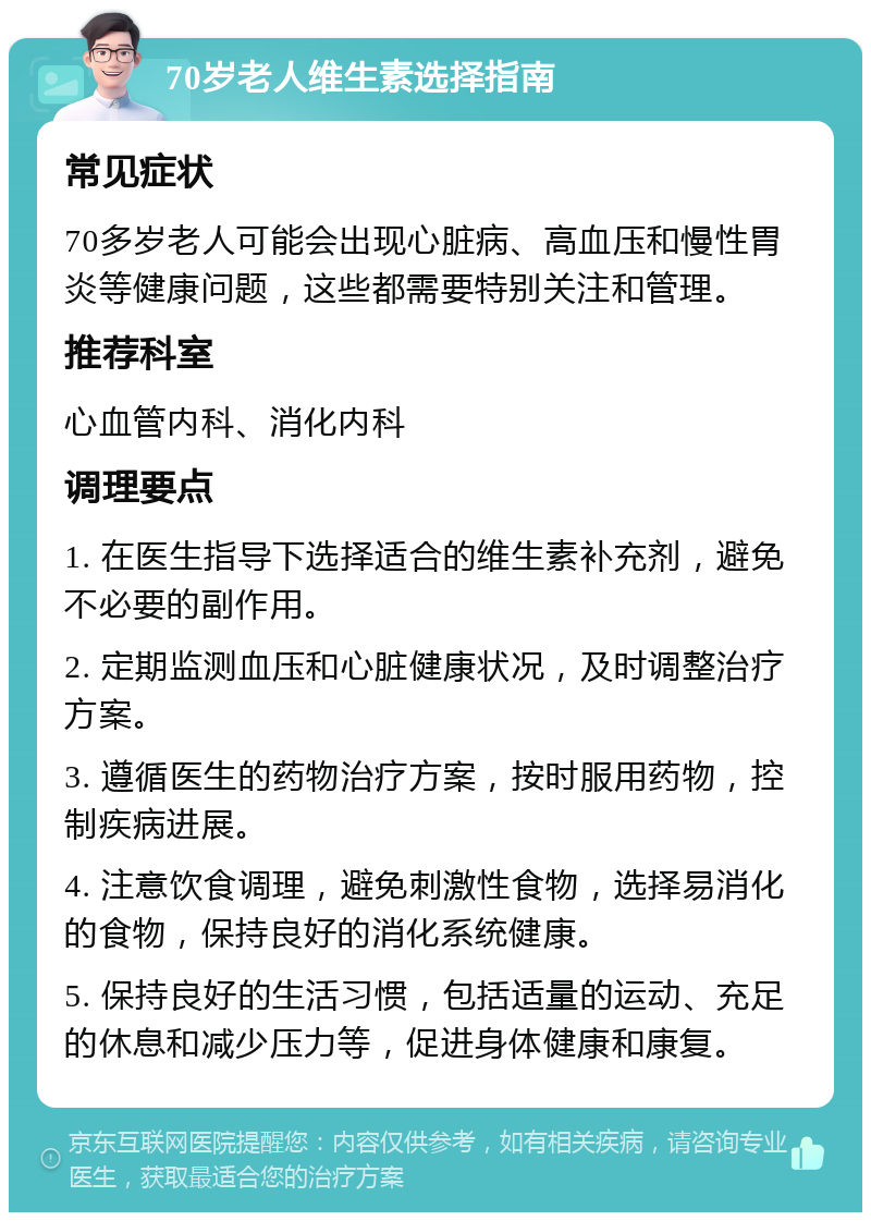 70岁老人维生素选择指南 常见症状 70多岁老人可能会出现心脏病、高血压和慢性胃炎等健康问题，这些都需要特别关注和管理。 推荐科室 心血管内科、消化内科 调理要点 1. 在医生指导下选择适合的维生素补充剂，避免不必要的副作用。 2. 定期监测血压和心脏健康状况，及时调整治疗方案。 3. 遵循医生的药物治疗方案，按时服用药物，控制疾病进展。 4. 注意饮食调理，避免刺激性食物，选择易消化的食物，保持良好的消化系统健康。 5. 保持良好的生活习惯，包括适量的运动、充足的休息和减少压力等，促进身体健康和康复。