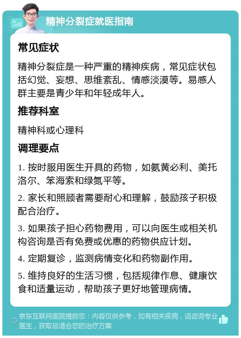 精神分裂症就医指南 常见症状 精神分裂症是一种严重的精神疾病，常见症状包括幻觉、妄想、思维紊乱、情感淡漠等。易感人群主要是青少年和年轻成年人。 推荐科室 精神科或心理科 调理要点 1. 按时服用医生开具的药物，如氨黄必利、美托洛尔、笨海索和绿氮平等。 2. 家长和照顾者需要耐心和理解，鼓励孩子积极配合治疗。 3. 如果孩子担心药物费用，可以向医生或相关机构咨询是否有免费或优惠的药物供应计划。 4. 定期复诊，监测病情变化和药物副作用。 5. 维持良好的生活习惯，包括规律作息、健康饮食和适量运动，帮助孩子更好地管理病情。