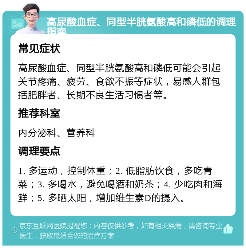 高尿酸血症、同型半胱氨酸高和磷低的调理指南 常见症状 高尿酸血症、同型半胱氨酸高和磷低可能会引起关节疼痛、疲劳、食欲不振等症状，易感人群包括肥胖者、长期不良生活习惯者等。 推荐科室 内分泌科、营养科 调理要点 1. 多运动，控制体重；2. 低脂肪饮食，多吃青菜；3. 多喝水，避免喝酒和奶茶；4. 少吃肉和海鲜；5. 多晒太阳，增加维生素D的摄入。