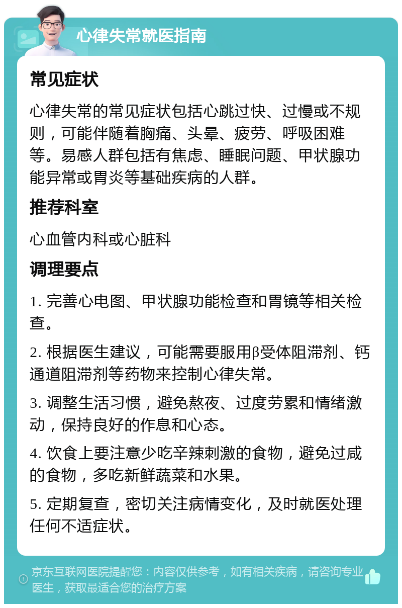 心律失常就医指南 常见症状 心律失常的常见症状包括心跳过快、过慢或不规则，可能伴随着胸痛、头晕、疲劳、呼吸困难等。易感人群包括有焦虑、睡眠问题、甲状腺功能异常或胃炎等基础疾病的人群。 推荐科室 心血管内科或心脏科 调理要点 1. 完善心电图、甲状腺功能检查和胃镜等相关检查。 2. 根据医生建议，可能需要服用β受体阻滞剂、钙通道阻滞剂等药物来控制心律失常。 3. 调整生活习惯，避免熬夜、过度劳累和情绪激动，保持良好的作息和心态。 4. 饮食上要注意少吃辛辣刺激的食物，避免过咸的食物，多吃新鲜蔬菜和水果。 5. 定期复查，密切关注病情变化，及时就医处理任何不适症状。