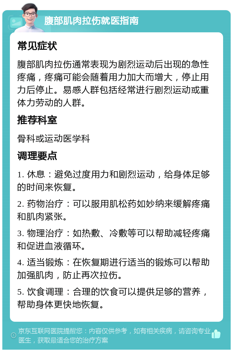 腹部肌肉拉伤就医指南 常见症状 腹部肌肉拉伤通常表现为剧烈运动后出现的急性疼痛，疼痛可能会随着用力加大而增大，停止用力后停止。易感人群包括经常进行剧烈运动或重体力劳动的人群。 推荐科室 骨科或运动医学科 调理要点 1. 休息：避免过度用力和剧烈运动，给身体足够的时间来恢复。 2. 药物治疗：可以服用肌松药如妙纳来缓解疼痛和肌肉紧张。 3. 物理治疗：如热敷、冷敷等可以帮助减轻疼痛和促进血液循环。 4. 适当锻炼：在恢复期进行适当的锻炼可以帮助加强肌肉，防止再次拉伤。 5. 饮食调理：合理的饮食可以提供足够的营养，帮助身体更快地恢复。