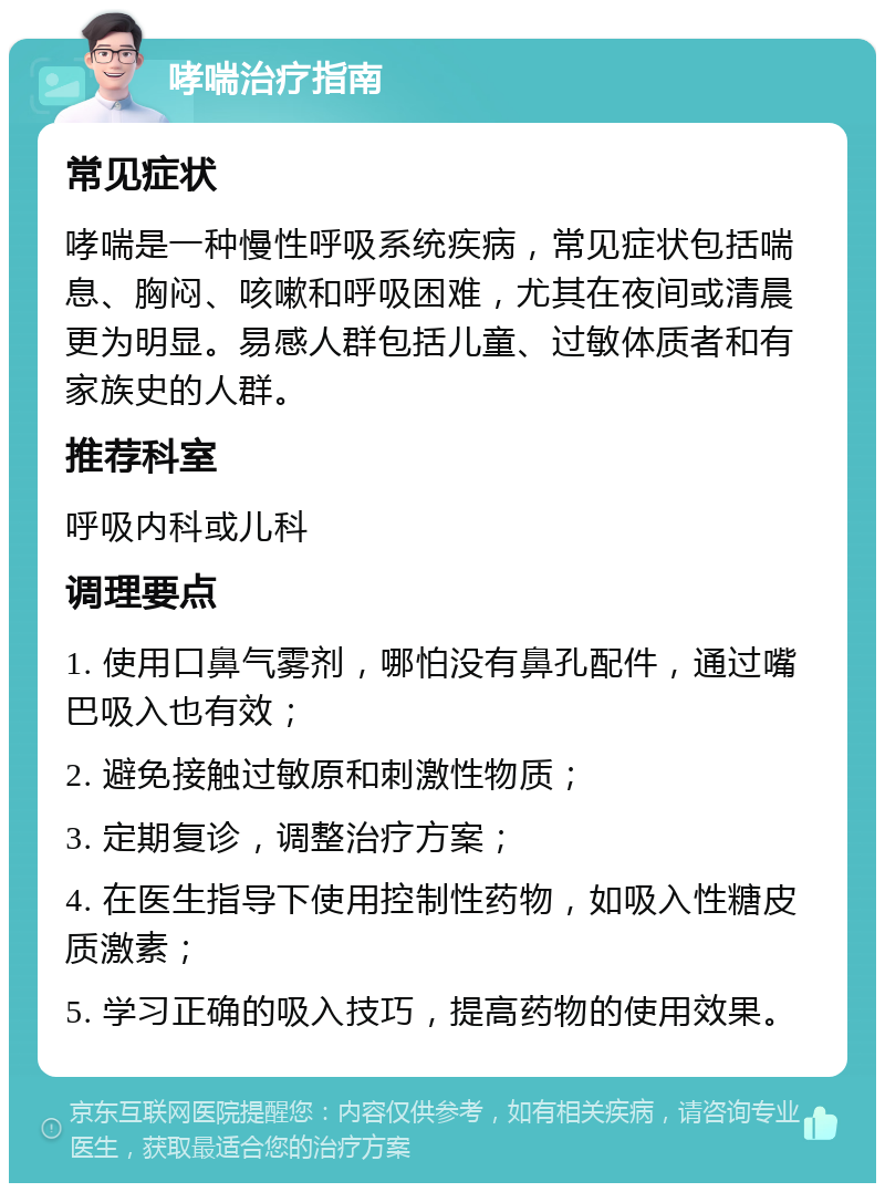 哮喘治疗指南 常见症状 哮喘是一种慢性呼吸系统疾病，常见症状包括喘息、胸闷、咳嗽和呼吸困难，尤其在夜间或清晨更为明显。易感人群包括儿童、过敏体质者和有家族史的人群。 推荐科室 呼吸内科或儿科 调理要点 1. 使用口鼻气雾剂，哪怕没有鼻孔配件，通过嘴巴吸入也有效； 2. 避免接触过敏原和刺激性物质； 3. 定期复诊，调整治疗方案； 4. 在医生指导下使用控制性药物，如吸入性糖皮质激素； 5. 学习正确的吸入技巧，提高药物的使用效果。