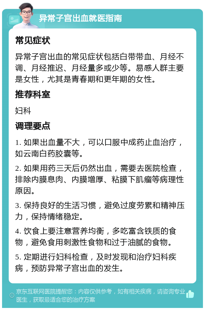 异常子宫出血就医指南 常见症状 异常子宫出血的常见症状包括白带带血、月经不调、月经推迟、月经量多或少等。易感人群主要是女性，尤其是青春期和更年期的女性。 推荐科室 妇科 调理要点 1. 如果出血量不大，可以口服中成药止血治疗，如云南白药胶囊等。 2. 如果用药三天后仍然出血，需要去医院检查，排除内膜息肉、内膜增厚、粘膜下肌瘤等病理性原因。 3. 保持良好的生活习惯，避免过度劳累和精神压力，保持情绪稳定。 4. 饮食上要注意营养均衡，多吃富含铁质的食物，避免食用刺激性食物和过于油腻的食物。 5. 定期进行妇科检查，及时发现和治疗妇科疾病，预防异常子宫出血的发生。