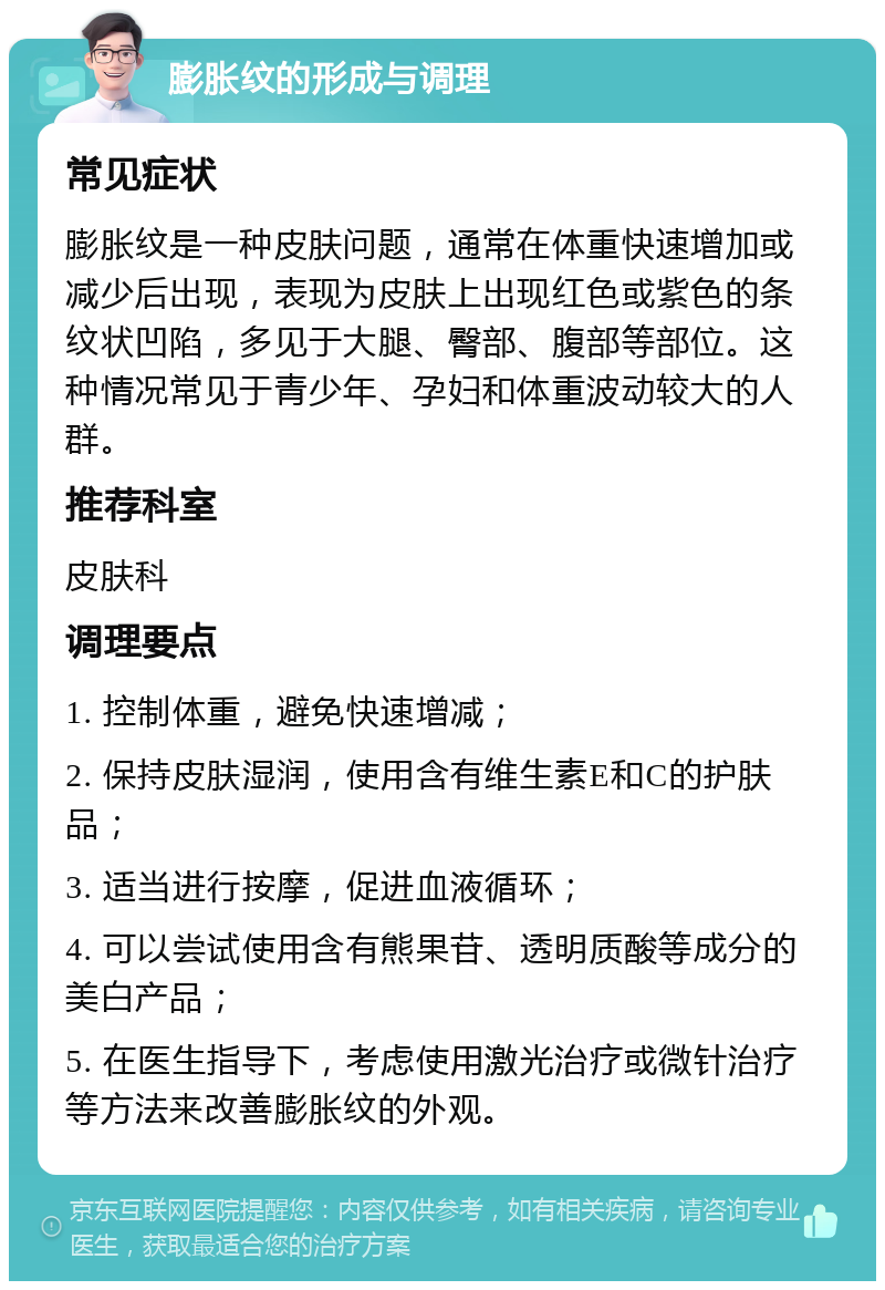 膨胀纹的形成与调理 常见症状 膨胀纹是一种皮肤问题，通常在体重快速增加或减少后出现，表现为皮肤上出现红色或紫色的条纹状凹陷，多见于大腿、臀部、腹部等部位。这种情况常见于青少年、孕妇和体重波动较大的人群。 推荐科室 皮肤科 调理要点 1. 控制体重，避免快速增减； 2. 保持皮肤湿润，使用含有维生素E和C的护肤品； 3. 适当进行按摩，促进血液循环； 4. 可以尝试使用含有熊果苷、透明质酸等成分的美白产品； 5. 在医生指导下，考虑使用激光治疗或微针治疗等方法来改善膨胀纹的外观。