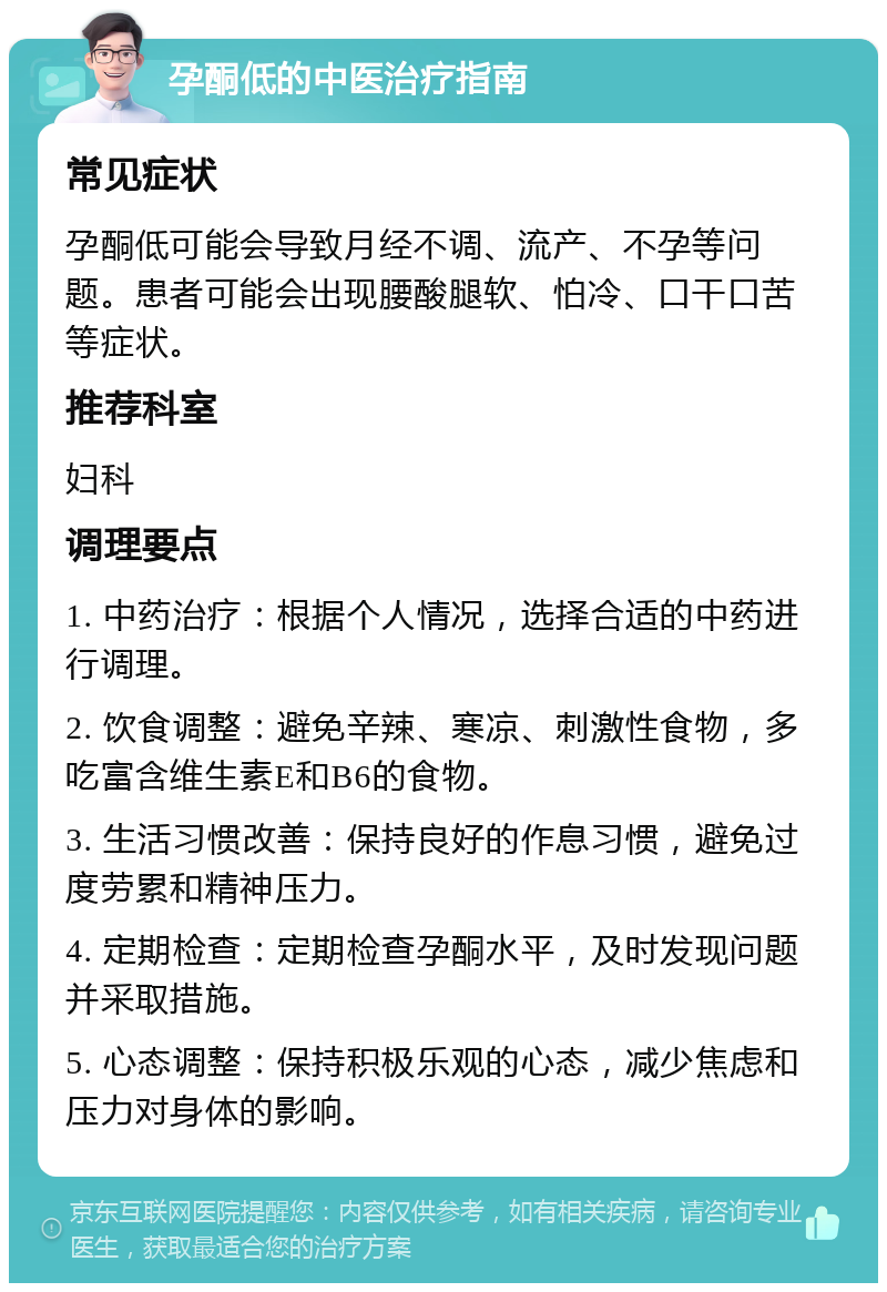 孕酮低的中医治疗指南 常见症状 孕酮低可能会导致月经不调、流产、不孕等问题。患者可能会出现腰酸腿软、怕冷、口干口苦等症状。 推荐科室 妇科 调理要点 1. 中药治疗：根据个人情况，选择合适的中药进行调理。 2. 饮食调整：避免辛辣、寒凉、刺激性食物，多吃富含维生素E和B6的食物。 3. 生活习惯改善：保持良好的作息习惯，避免过度劳累和精神压力。 4. 定期检查：定期检查孕酮水平，及时发现问题并采取措施。 5. 心态调整：保持积极乐观的心态，减少焦虑和压力对身体的影响。