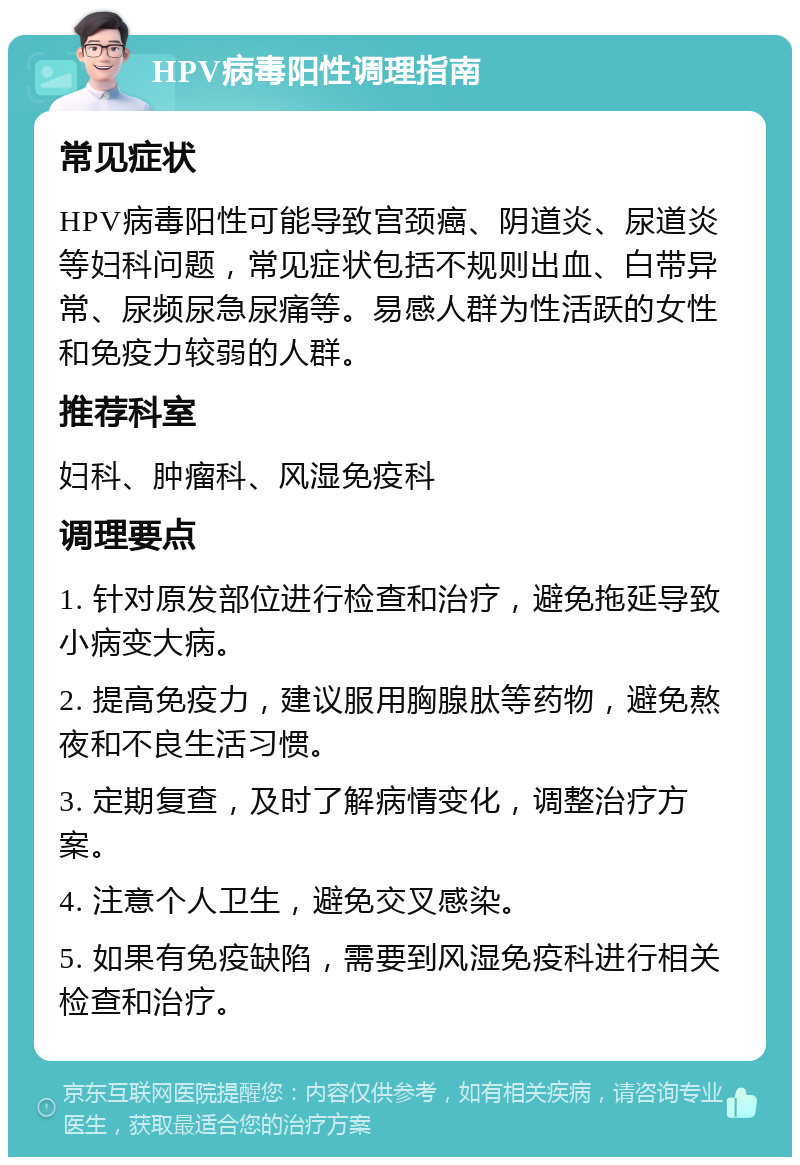 HPV病毒阳性调理指南 常见症状 HPV病毒阳性可能导致宫颈癌、阴道炎、尿道炎等妇科问题，常见症状包括不规则出血、白带异常、尿频尿急尿痛等。易感人群为性活跃的女性和免疫力较弱的人群。 推荐科室 妇科、肿瘤科、风湿免疫科 调理要点 1. 针对原发部位进行检查和治疗，避免拖延导致小病变大病。 2. 提高免疫力，建议服用胸腺肽等药物，避免熬夜和不良生活习惯。 3. 定期复查，及时了解病情变化，调整治疗方案。 4. 注意个人卫生，避免交叉感染。 5. 如果有免疫缺陷，需要到风湿免疫科进行相关检查和治疗。