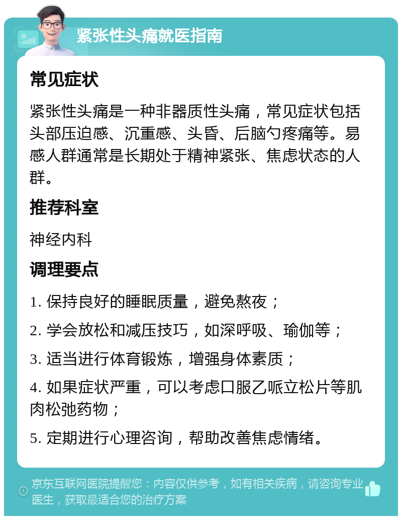 紧张性头痛就医指南 常见症状 紧张性头痛是一种非器质性头痛，常见症状包括头部压迫感、沉重感、头昏、后脑勺疼痛等。易感人群通常是长期处于精神紧张、焦虑状态的人群。 推荐科室 神经内科 调理要点 1. 保持良好的睡眠质量，避免熬夜； 2. 学会放松和减压技巧，如深呼吸、瑜伽等； 3. 适当进行体育锻炼，增强身体素质； 4. 如果症状严重，可以考虑口服乙哌立松片等肌肉松弛药物； 5. 定期进行心理咨询，帮助改善焦虑情绪。