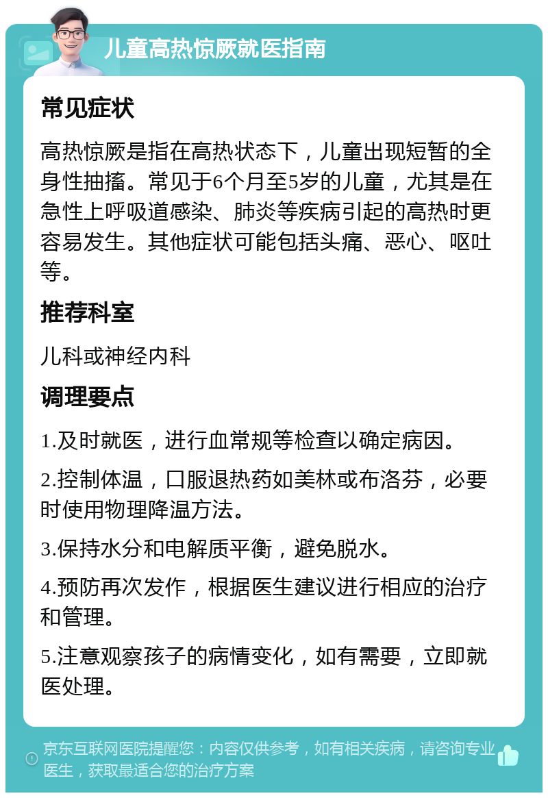 儿童高热惊厥就医指南 常见症状 高热惊厥是指在高热状态下，儿童出现短暂的全身性抽搐。常见于6个月至5岁的儿童，尤其是在急性上呼吸道感染、肺炎等疾病引起的高热时更容易发生。其他症状可能包括头痛、恶心、呕吐等。 推荐科室 儿科或神经内科 调理要点 1.及时就医，进行血常规等检查以确定病因。 2.控制体温，口服退热药如美林或布洛芬，必要时使用物理降温方法。 3.保持水分和电解质平衡，避免脱水。 4.预防再次发作，根据医生建议进行相应的治疗和管理。 5.注意观察孩子的病情变化，如有需要，立即就医处理。