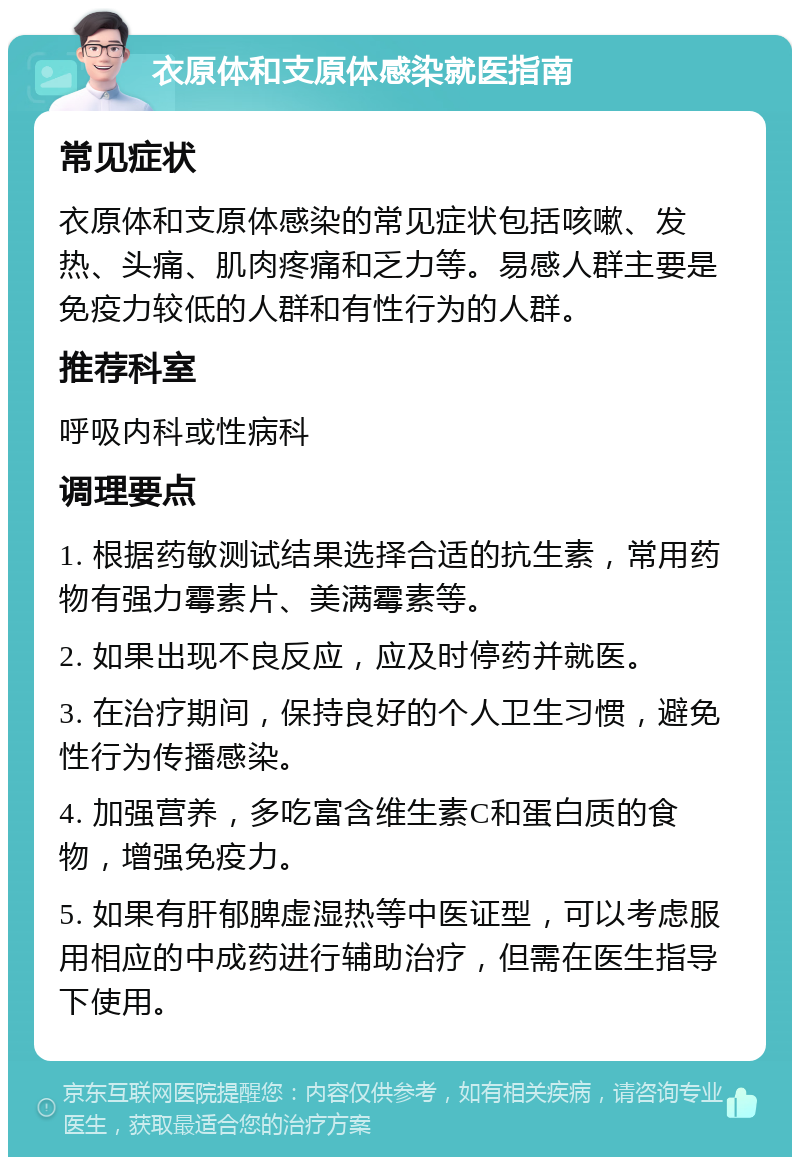 衣原体和支原体感染就医指南 常见症状 衣原体和支原体感染的常见症状包括咳嗽、发热、头痛、肌肉疼痛和乏力等。易感人群主要是免疫力较低的人群和有性行为的人群。 推荐科室 呼吸内科或性病科 调理要点 1. 根据药敏测试结果选择合适的抗生素，常用药物有强力霉素片、美满霉素等。 2. 如果出现不良反应，应及时停药并就医。 3. 在治疗期间，保持良好的个人卫生习惯，避免性行为传播感染。 4. 加强营养，多吃富含维生素C和蛋白质的食物，增强免疫力。 5. 如果有肝郁脾虚湿热等中医证型，可以考虑服用相应的中成药进行辅助治疗，但需在医生指导下使用。