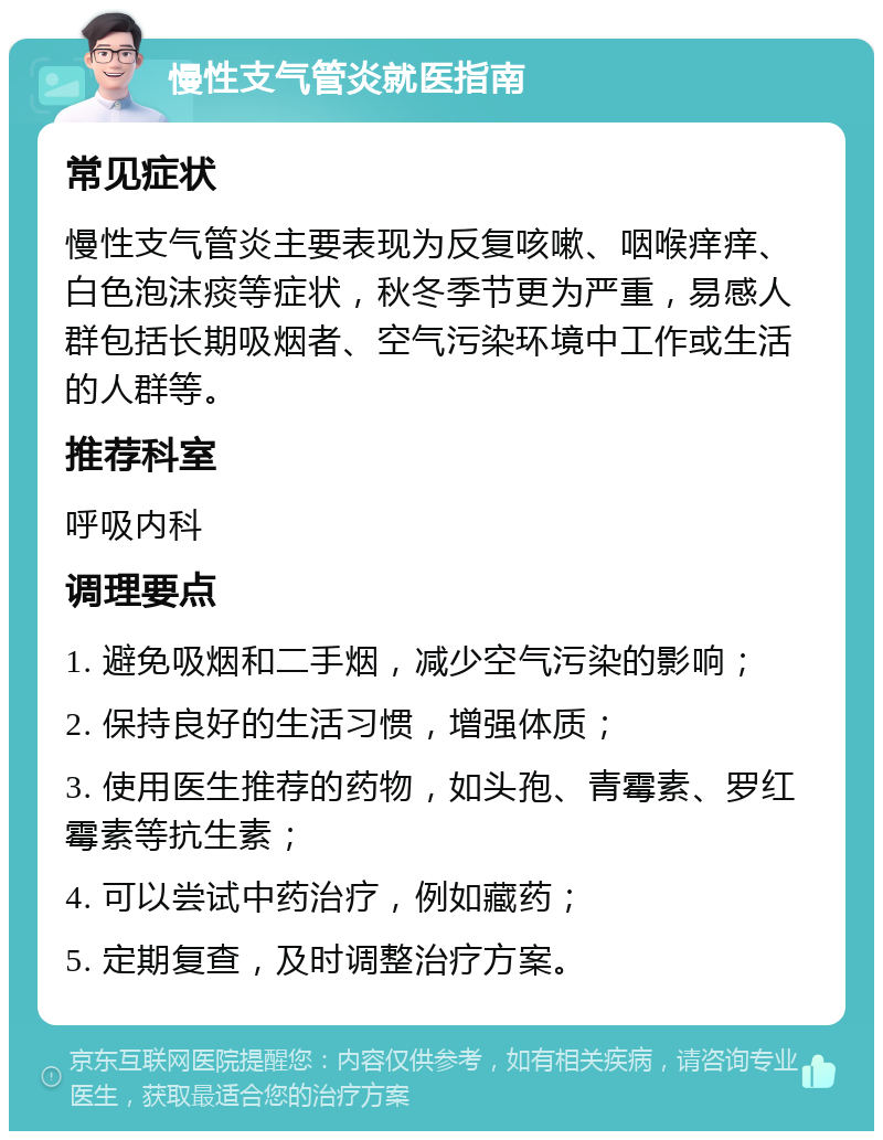 慢性支气管炎就医指南 常见症状 慢性支气管炎主要表现为反复咳嗽、咽喉痒痒、白色泡沫痰等症状，秋冬季节更为严重，易感人群包括长期吸烟者、空气污染环境中工作或生活的人群等。 推荐科室 呼吸内科 调理要点 1. 避免吸烟和二手烟，减少空气污染的影响； 2. 保持良好的生活习惯，增强体质； 3. 使用医生推荐的药物，如头孢、青霉素、罗红霉素等抗生素； 4. 可以尝试中药治疗，例如藏药； 5. 定期复查，及时调整治疗方案。