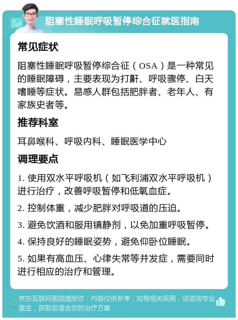 阻塞性睡眠呼吸暂停综合征就医指南 常见症状 阻塞性睡眠呼吸暂停综合征（OSA）是一种常见的睡眠障碍，主要表现为打鼾、呼吸骤停、白天嗜睡等症状。易感人群包括肥胖者、老年人、有家族史者等。 推荐科室 耳鼻喉科、呼吸内科、睡眠医学中心 调理要点 1. 使用双水平呼吸机（如飞利浦双水平呼吸机）进行治疗，改善呼吸暂停和低氧血症。 2. 控制体重，减少肥胖对呼吸道的压迫。 3. 避免饮酒和服用镇静剂，以免加重呼吸暂停。 4. 保持良好的睡眠姿势，避免仰卧位睡眠。 5. 如果有高血压、心律失常等并发症，需要同时进行相应的治疗和管理。