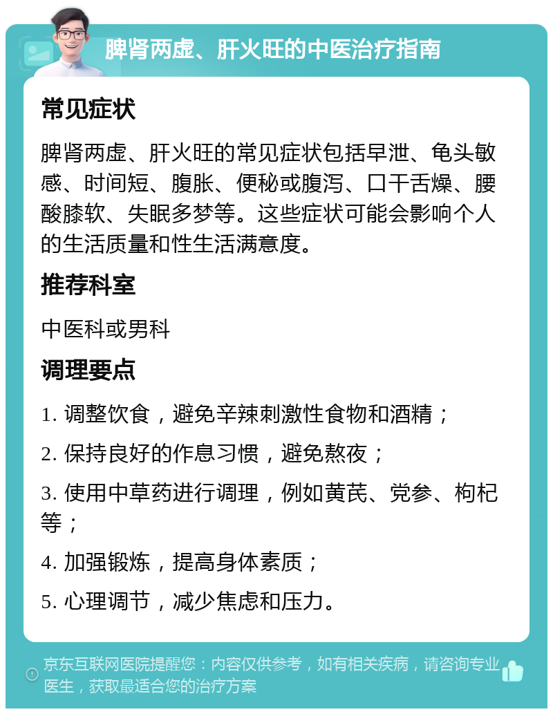 脾肾两虚、肝火旺的中医治疗指南 常见症状 脾肾两虚、肝火旺的常见症状包括早泄、龟头敏感、时间短、腹胀、便秘或腹泻、口干舌燥、腰酸膝软、失眠多梦等。这些症状可能会影响个人的生活质量和性生活满意度。 推荐科室 中医科或男科 调理要点 1. 调整饮食，避免辛辣刺激性食物和酒精； 2. 保持良好的作息习惯，避免熬夜； 3. 使用中草药进行调理，例如黄芪、党参、枸杞等； 4. 加强锻炼，提高身体素质； 5. 心理调节，减少焦虑和压力。