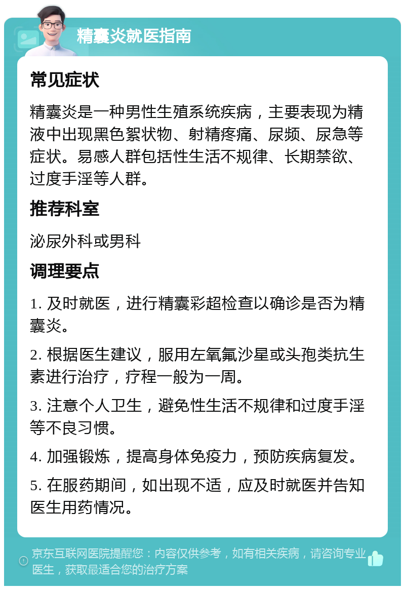 精囊炎就医指南 常见症状 精囊炎是一种男性生殖系统疾病，主要表现为精液中出现黑色絮状物、射精疼痛、尿频、尿急等症状。易感人群包括性生活不规律、长期禁欲、过度手淫等人群。 推荐科室 泌尿外科或男科 调理要点 1. 及时就医，进行精囊彩超检查以确诊是否为精囊炎。 2. 根据医生建议，服用左氧氟沙星或头孢类抗生素进行治疗，疗程一般为一周。 3. 注意个人卫生，避免性生活不规律和过度手淫等不良习惯。 4. 加强锻炼，提高身体免疫力，预防疾病复发。 5. 在服药期间，如出现不适，应及时就医并告知医生用药情况。