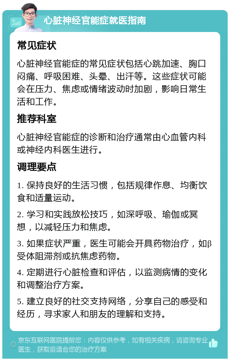 心脏神经官能症就医指南 常见症状 心脏神经官能症的常见症状包括心跳加速、胸口闷痛、呼吸困难、头晕、出汗等。这些症状可能会在压力、焦虑或情绪波动时加剧，影响日常生活和工作。 推荐科室 心脏神经官能症的诊断和治疗通常由心血管内科或神经内科医生进行。 调理要点 1. 保持良好的生活习惯，包括规律作息、均衡饮食和适量运动。 2. 学习和实践放松技巧，如深呼吸、瑜伽或冥想，以减轻压力和焦虑。 3. 如果症状严重，医生可能会开具药物治疗，如β受体阻滞剂或抗焦虑药物。 4. 定期进行心脏检查和评估，以监测病情的变化和调整治疗方案。 5. 建立良好的社交支持网络，分享自己的感受和经历，寻求家人和朋友的理解和支持。