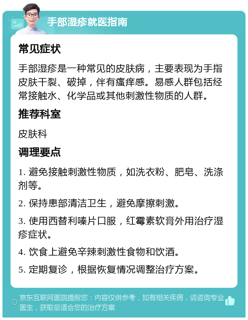 手部湿疹就医指南 常见症状 手部湿疹是一种常见的皮肤病，主要表现为手指皮肤干裂、破掉，伴有瘙痒感。易感人群包括经常接触水、化学品或其他刺激性物质的人群。 推荐科室 皮肤科 调理要点 1. 避免接触刺激性物质，如洗衣粉、肥皂、洗涤剂等。 2. 保持患部清洁卫生，避免摩擦刺激。 3. 使用西替利嗪片口服，红霉素软膏外用治疗湿疹症状。 4. 饮食上避免辛辣刺激性食物和饮酒。 5. 定期复诊，根据恢复情况调整治疗方案。