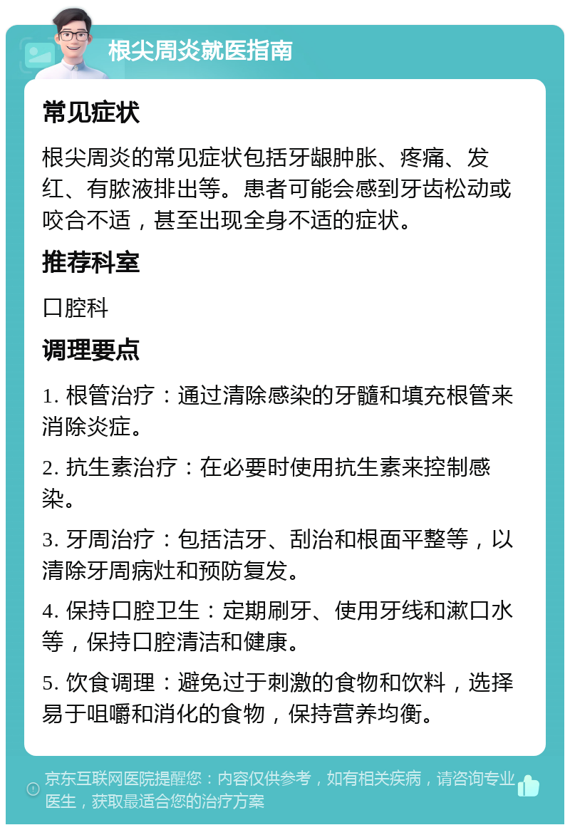 根尖周炎就医指南 常见症状 根尖周炎的常见症状包括牙龈肿胀、疼痛、发红、有脓液排出等。患者可能会感到牙齿松动或咬合不适，甚至出现全身不适的症状。 推荐科室 口腔科 调理要点 1. 根管治疗：通过清除感染的牙髓和填充根管来消除炎症。 2. 抗生素治疗：在必要时使用抗生素来控制感染。 3. 牙周治疗：包括洁牙、刮治和根面平整等，以清除牙周病灶和预防复发。 4. 保持口腔卫生：定期刷牙、使用牙线和漱口水等，保持口腔清洁和健康。 5. 饮食调理：避免过于刺激的食物和饮料，选择易于咀嚼和消化的食物，保持营养均衡。