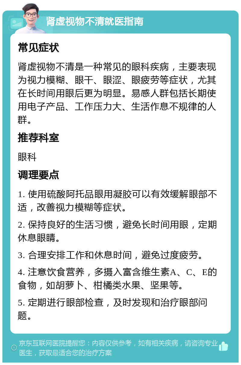 肾虚视物不清就医指南 常见症状 肾虚视物不清是一种常见的眼科疾病，主要表现为视力模糊、眼干、眼涩、眼疲劳等症状，尤其在长时间用眼后更为明显。易感人群包括长期使用电子产品、工作压力大、生活作息不规律的人群。 推荐科室 眼科 调理要点 1. 使用硫酸阿托品眼用凝胶可以有效缓解眼部不适，改善视力模糊等症状。 2. 保持良好的生活习惯，避免长时间用眼，定期休息眼睛。 3. 合理安排工作和休息时间，避免过度疲劳。 4. 注意饮食营养，多摄入富含维生素A、C、E的食物，如胡萝卜、柑橘类水果、坚果等。 5. 定期进行眼部检查，及时发现和治疗眼部问题。