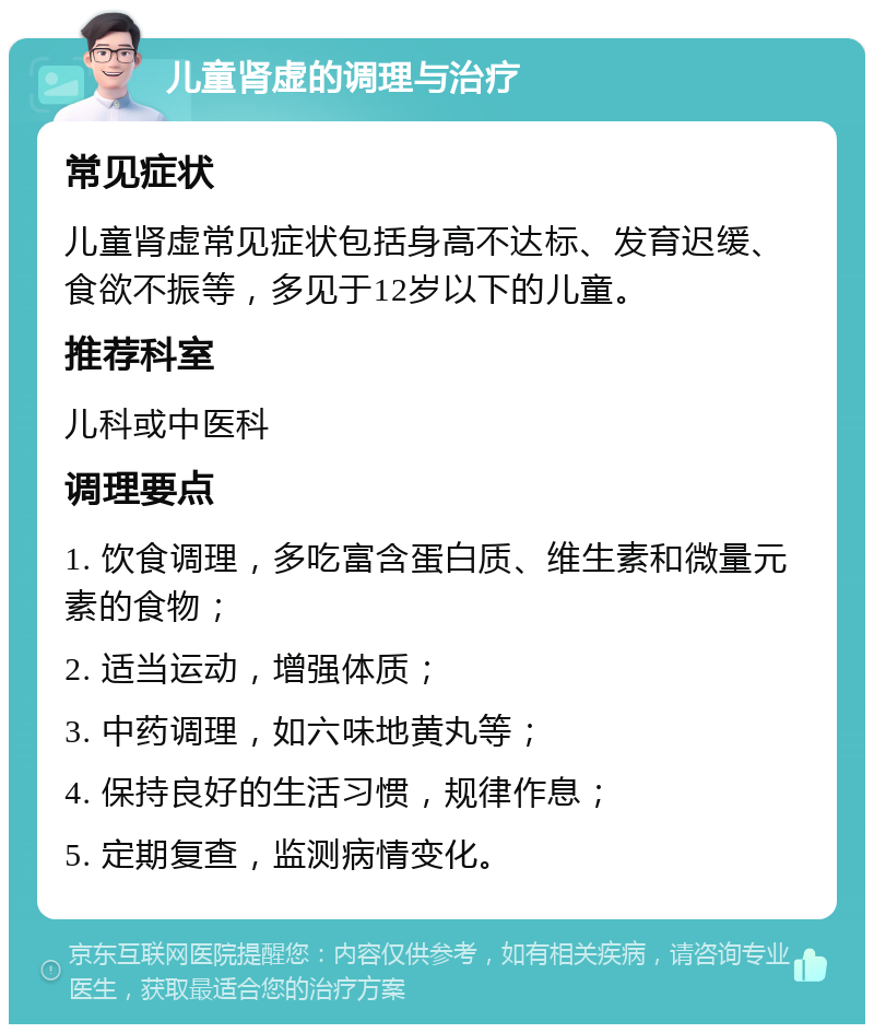 儿童肾虚的调理与治疗 常见症状 儿童肾虚常见症状包括身高不达标、发育迟缓、食欲不振等，多见于12岁以下的儿童。 推荐科室 儿科或中医科 调理要点 1. 饮食调理，多吃富含蛋白质、维生素和微量元素的食物； 2. 适当运动，增强体质； 3. 中药调理，如六味地黄丸等； 4. 保持良好的生活习惯，规律作息； 5. 定期复查，监测病情变化。