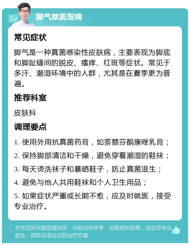 脚气就医指南 常见症状 脚气是一种真菌感染性皮肤病，主要表现为脚底和脚趾缝间的脱皮、瘙痒、红斑等症状。常见于多汗、潮湿环境中的人群，尤其是在夏季更为普遍。 推荐科室 皮肤科 调理要点 1. 使用外用抗真菌药膏，如萘替芬酮康唑乳膏； 2. 保持脚部清洁和干燥，避免穿着潮湿的鞋袜； 3. 每天烫洗袜子和暴晒鞋子，防止真菌滋生； 4. 避免与他人共用鞋袜和个人卫生用品； 5. 如果症状严重或长期不愈，应及时就医，接受专业治疗。