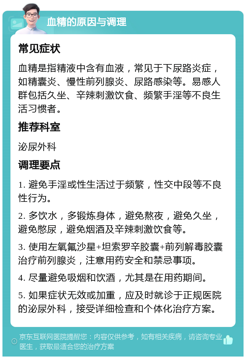 血精的原因与调理 常见症状 血精是指精液中含有血液，常见于下尿路炎症，如精囊炎、慢性前列腺炎、尿路感染等。易感人群包括久坐、辛辣刺激饮食、频繁手淫等不良生活习惯者。 推荐科室 泌尿外科 调理要点 1. 避免手淫或性生活过于频繁，性交中段等不良性行为。 2. 多饮水，多锻炼身体，避免熬夜，避免久坐，避免憋尿，避免烟酒及辛辣刺激饮食等。 3. 使用左氧氟沙星+坦索罗辛胶囊+前列解毒胶囊治疗前列腺炎，注意用药安全和禁忌事项。 4. 尽量避免吸烟和饮酒，尤其是在用药期间。 5. 如果症状无效或加重，应及时就诊于正规医院的泌尿外科，接受详细检查和个体化治疗方案。