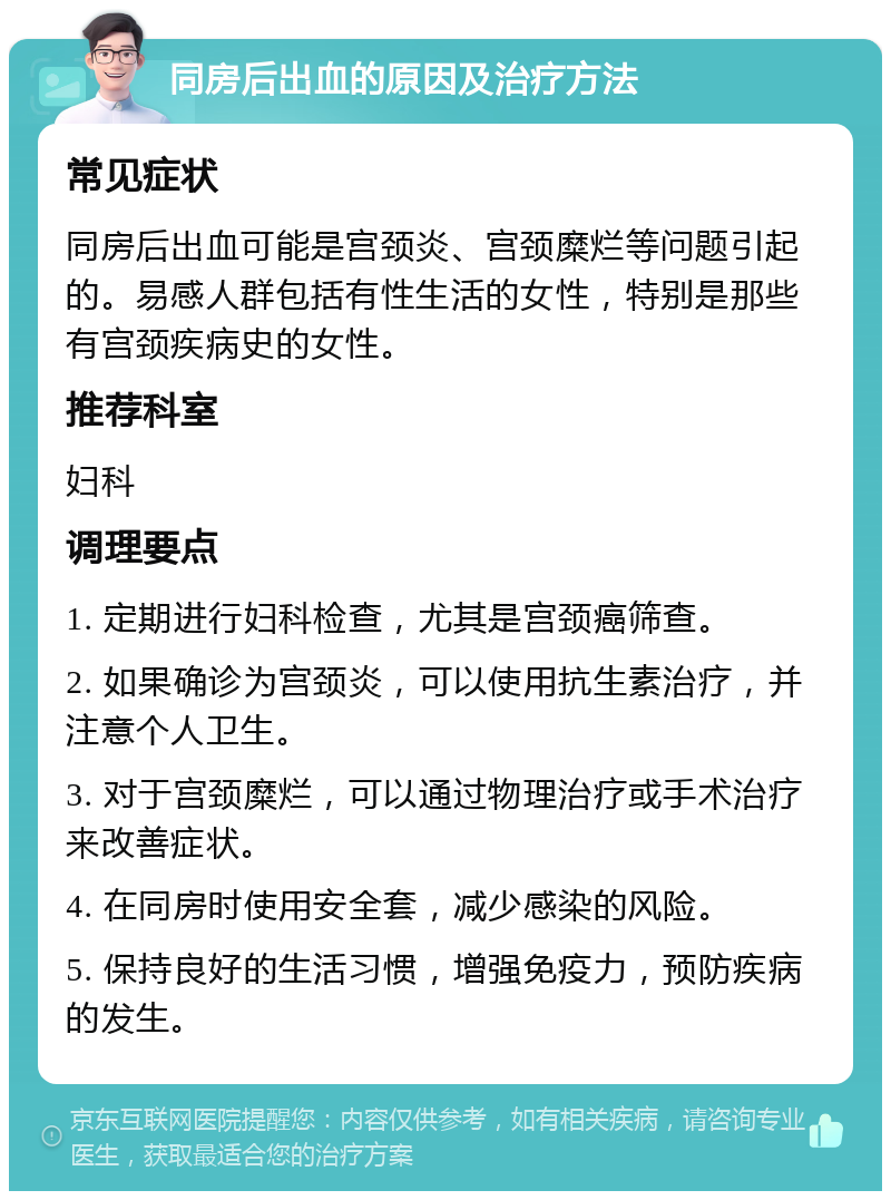 同房后出血的原因及治疗方法 常见症状 同房后出血可能是宫颈炎、宫颈糜烂等问题引起的。易感人群包括有性生活的女性，特别是那些有宫颈疾病史的女性。 推荐科室 妇科 调理要点 1. 定期进行妇科检查，尤其是宫颈癌筛查。 2. 如果确诊为宫颈炎，可以使用抗生素治疗，并注意个人卫生。 3. 对于宫颈糜烂，可以通过物理治疗或手术治疗来改善症状。 4. 在同房时使用安全套，减少感染的风险。 5. 保持良好的生活习惯，增强免疫力，预防疾病的发生。