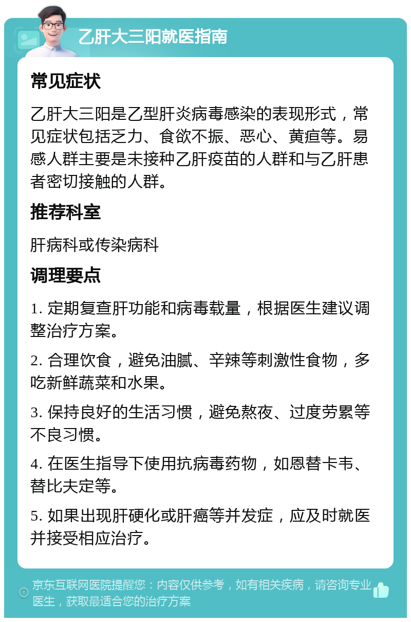 乙肝大三阳就医指南 常见症状 乙肝大三阳是乙型肝炎病毒感染的表现形式，常见症状包括乏力、食欲不振、恶心、黄疸等。易感人群主要是未接种乙肝疫苗的人群和与乙肝患者密切接触的人群。 推荐科室 肝病科或传染病科 调理要点 1. 定期复查肝功能和病毒载量，根据医生建议调整治疗方案。 2. 合理饮食，避免油腻、辛辣等刺激性食物，多吃新鲜蔬菜和水果。 3. 保持良好的生活习惯，避免熬夜、过度劳累等不良习惯。 4. 在医生指导下使用抗病毒药物，如恩替卡韦、替比夫定等。 5. 如果出现肝硬化或肝癌等并发症，应及时就医并接受相应治疗。