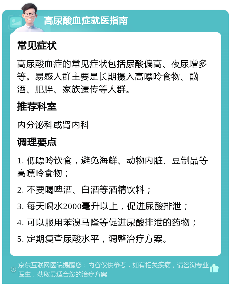 高尿酸血症就医指南 常见症状 高尿酸血症的常见症状包括尿酸偏高、夜尿增多等。易感人群主要是长期摄入高嘌呤食物、酗酒、肥胖、家族遗传等人群。 推荐科室 内分泌科或肾内科 调理要点 1. 低嘌呤饮食，避免海鲜、动物内脏、豆制品等高嘌呤食物； 2. 不要喝啤酒、白酒等酒精饮料； 3. 每天喝水2000毫升以上，促进尿酸排泄； 4. 可以服用苯溴马隆等促进尿酸排泄的药物； 5. 定期复查尿酸水平，调整治疗方案。