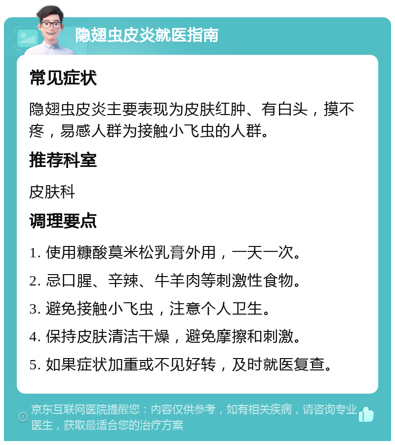 隐翅虫皮炎就医指南 常见症状 隐翅虫皮炎主要表现为皮肤红肿、有白头，摸不疼，易感人群为接触小飞虫的人群。 推荐科室 皮肤科 调理要点 1. 使用糠酸莫米松乳膏外用，一天一次。 2. 忌口腥、辛辣、牛羊肉等刺激性食物。 3. 避免接触小飞虫，注意个人卫生。 4. 保持皮肤清洁干燥，避免摩擦和刺激。 5. 如果症状加重或不见好转，及时就医复查。