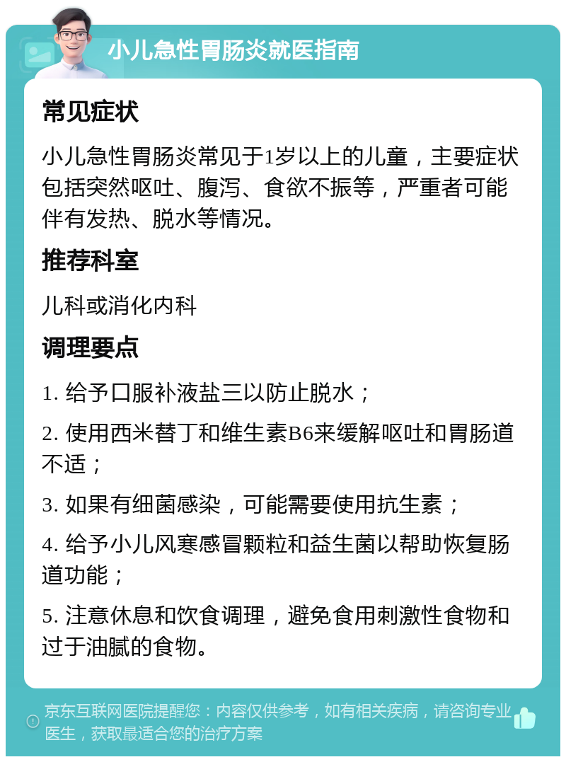 小儿急性胃肠炎就医指南 常见症状 小儿急性胃肠炎常见于1岁以上的儿童，主要症状包括突然呕吐、腹泻、食欲不振等，严重者可能伴有发热、脱水等情况。 推荐科室 儿科或消化内科 调理要点 1. 给予口服补液盐三以防止脱水； 2. 使用西米替丁和维生素B6来缓解呕吐和胃肠道不适； 3. 如果有细菌感染，可能需要使用抗生素； 4. 给予小儿风寒感冒颗粒和益生菌以帮助恢复肠道功能； 5. 注意休息和饮食调理，避免食用刺激性食物和过于油腻的食物。