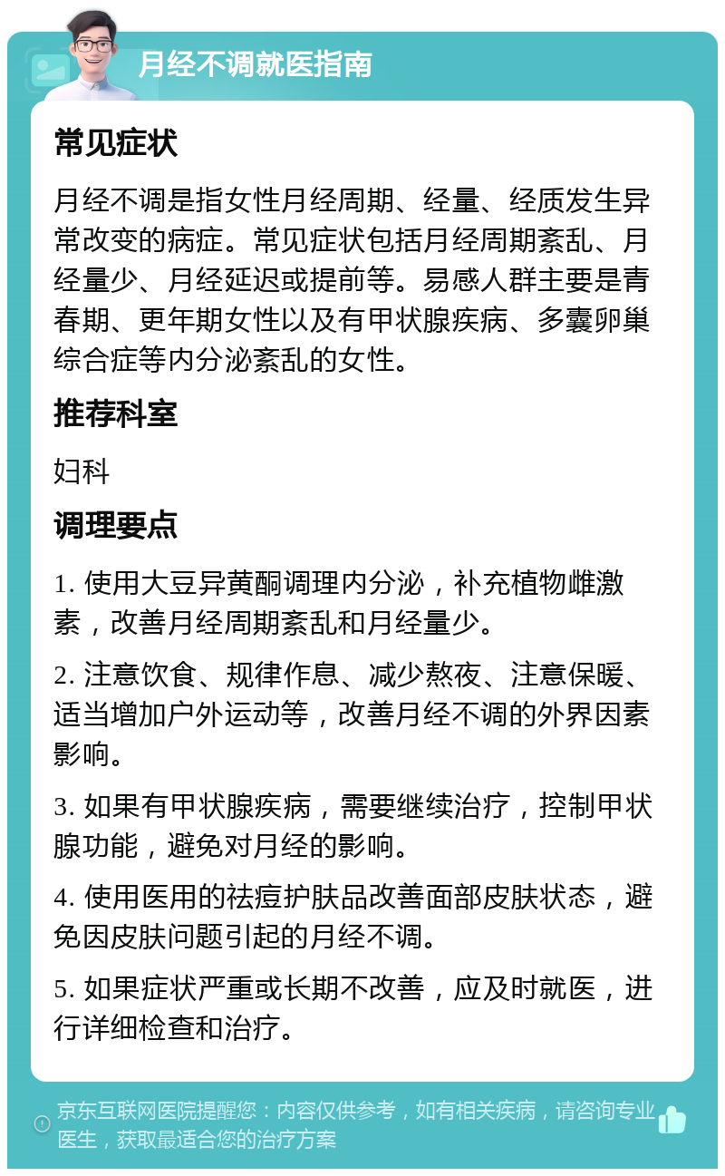 月经不调就医指南 常见症状 月经不调是指女性月经周期、经量、经质发生异常改变的病症。常见症状包括月经周期紊乱、月经量少、月经延迟或提前等。易感人群主要是青春期、更年期女性以及有甲状腺疾病、多囊卵巢综合症等内分泌紊乱的女性。 推荐科室 妇科 调理要点 1. 使用大豆异黄酮调理内分泌，补充植物雌激素，改善月经周期紊乱和月经量少。 2. 注意饮食、规律作息、减少熬夜、注意保暖、适当增加户外运动等，改善月经不调的外界因素影响。 3. 如果有甲状腺疾病，需要继续治疗，控制甲状腺功能，避免对月经的影响。 4. 使用医用的祛痘护肤品改善面部皮肤状态，避免因皮肤问题引起的月经不调。 5. 如果症状严重或长期不改善，应及时就医，进行详细检查和治疗。