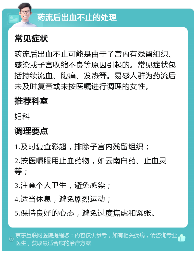 药流后出血不止的处理 常见症状 药流后出血不止可能是由于子宫内有残留组织、感染或子宫收缩不良等原因引起的。常见症状包括持续流血、腹痛、发热等。易感人群为药流后未及时复查或未按医嘱进行调理的女性。 推荐科室 妇科 调理要点 1.及时复查彩超，排除子宫内残留组织； 2.按医嘱服用止血药物，如云南白药、止血灵等； 3.注意个人卫生，避免感染； 4.适当休息，避免剧烈运动； 5.保持良好的心态，避免过度焦虑和紧张。